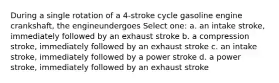 During a single rotation of a 4-stroke cycle gasoline engine crankshaft, the engineundergoes Select one: a. an intake stroke, immediately followed by an exhaust stroke b. a compression stroke, immediately followed by an exhaust stroke c. an intake stroke, immediately followed by a power stroke d. a power stroke, immediately followed by an exhaust stroke