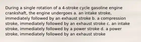 During a single rotation of a 4-stroke cycle gasoline engine crankshaft, the engine undergoes a. an intake stroke, immediately followed by an exhaust stroke b. a compression stroke, immediately followed by an exhaust stroke c. an intake stroke, immediately followed by a power stroke d. a power stroke, immediately followed by an exhaust stroke