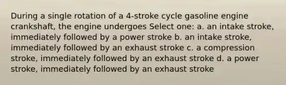 During a single rotation of a 4-stroke cycle gasoline engine crankshaft, the engine undergoes Select one: a. an intake stroke, immediately followed by a power stroke b. an intake stroke, immediately followed by an exhaust stroke c. a compression stroke, immediately followed by an exhaust stroke d. a power stroke, immediately followed by an exhaust stroke