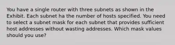 You have a single router with three subnets as shown in the Exhibit. Each subnet ha the number of hosts specified. You need to select a subnet mask for each subnet that provides sufficient host addresses without wasting addresses. Which mask values should you use?