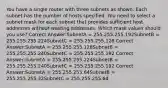 You have a single router with three subnets as shown. Each subnet has the number of hosts specified. You need to select a subnet mask for each subnet that provides sufficient host addresses without wasting addresses. Which mask values should you use? Correct Answer:SubnetA = 255.255.255.192SubnetB = 255.255.255.224SubnetC = 255.255.255.128 Correct Answer:SubnetA = 255.255.255.128SubnetB = 255.255.255.240SubnetC = 255.255.255.192 Correct Answer:SubnetA = 255.255.255.224SubnetB = 255.255.255.240SubnetC = 255.255.255.192 Correct Answer:SubnetA = 255.255.255.64SubnetB = 255.255.255.32SubnetC = 255.255.255.64