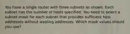 You have a single router with three subnets as shown. Each subnet has the number of hosts specified. You need to select a subnet mask for each subnet that provides sufficient host addresses without wasting addresses. Which mask values should you use?