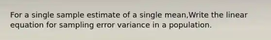 For a single sample estimate of a single mean,Write the linear equation for sampling error variance in a population.