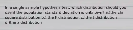 In a single sample hypothesis test, which distribution should you use if the population standard deviation is unknown? a.)the chi square distribution b.) the F distribution c.)the t distribution d.)the z distribution