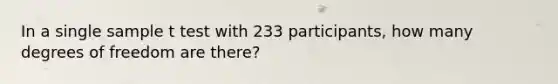 In a single sample t test with 233 participants, how many degrees of freedom are there?