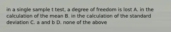 in a single sample t test, a degree of freedom is lost A. in the calculation of the mean B. in the calculation of the standard deviation C. a and b D. none of the above