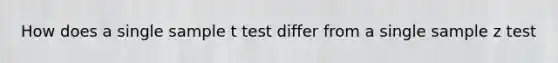 How does a single sample t test differ from a single sample z test