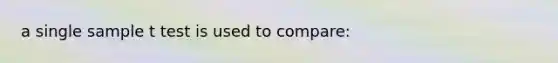 a single sample t test is used to compare: