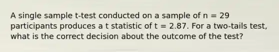 A single sample t-test conducted on a sample of n = 29 participants produces a t statistic of t = 2.87. For a two-tails test, what is the correct decision about the outcome of the test?