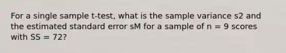 For a single sample t-test, what is the <a href='https://www.questionai.com/knowledge/kKPm4DaUPs-sample-variance' class='anchor-knowledge'>sample variance</a> s2 and the estimated standard error sM for a sample of n = 9 scores with SS = 72?