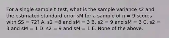 For a single sample t-test, what is the <a href='https://www.questionai.com/knowledge/kKPm4DaUPs-sample-variance' class='anchor-knowledge'>sample variance</a> s2 and the estimated standard error sM for a sample of n = 9 scores with SS = 72? A. s2 =8 and sM = 3 B. s2 = 9 and sM = 3 C. s2 = 3 and sM = 1 D. s2 = 9 and sM = 1 E. None of the above.