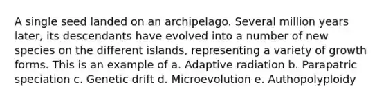 A single seed landed on an archipelago. Several million years later, its descendants have evolved into a number of new species on the different islands, representing a variety of growth forms. This is an example of a. Adaptive radiation b. Parapatric speciation c. Genetic drift d. Microevolution e. Authopolyploidy