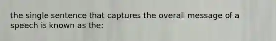 the single sentence that captures the overall message of a speech is known as the: