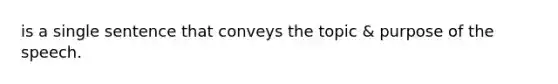 is a single sentence that conveys the topic & purpose of the speech.