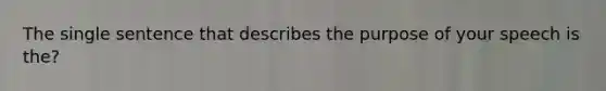 The single sentence that describes the purpose of your speech is the?