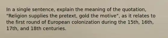 In a single sentence, explain the meaning of the quotation, "Religion supplies the pretext, gold the motive", as it relates to the first round of European colonization during the 15th, 16th, 17th, and 18th centuries.