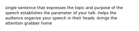 single sentence that expresses the topic and purpose of the speech establishes the parameter of your talk -helps the audience organize your speech in their heads -brings the attention grabber home