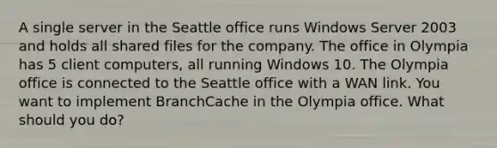 A single server in the Seattle office runs Windows Server 2003 and holds all shared files for the company. The office in Olympia has 5 client computers, all running Windows 10. The Olympia office is connected to the Seattle office with a WAN link. You want to implement BranchCache in the Olympia office. What should you do?