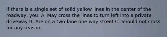 If there is a single set of solid yellow lines in the center of the roadway, you: A. May cross the lines to turn left into a private driveway B. Are on a two-lane one-way street C. Should not cross for any reason