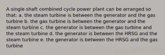 A single shaft combined cycle power plant can be arranged so that: a. the steam turbine is between the generator and the gas turbine b. the gas turbine is between the generator and the steam turbine c. the generator is between the gas turbine and the steam turbine d. the generator is between the HRSG and the steam turbine e. the generator is between the HRSG and the gas turbine