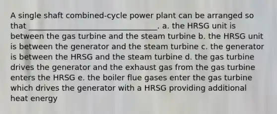 A single shaft combined-cycle power plant can be arranged so that _________________________________. a. the HRSG unit is between the gas turbine and the steam turbine b. the HRSG unit is between the generator and the steam turbine c. the generator is between the HRSG and the steam turbine d. the gas turbine drives the generator and the exhaust gas from the gas turbine enters the HRSG e. the boiler flue gases enter the gas turbine which drives the generator with a HRSG providing additional heat energy