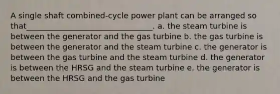 A single shaft combined-cycle power plant can be arranged so that________________________________. a. the steam turbine is between the generator and the gas turbine b. the gas turbine is between the generator and the steam turbine c. the generator is between the gas turbine and the steam turbine d. the generator is between the HRSG and the steam turbine e. the generator is between the HRSG and the gas turbine