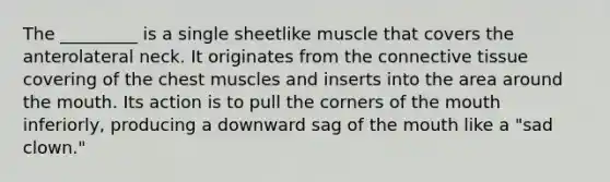 The _________ is a single sheetlike muscle that covers the anterolateral neck. It originates from the connective tissue covering of the chest muscles and inserts into the area around the mouth. Its action is to pull the corners of the mouth inferiorly, producing a downward sag of the mouth like a "sad clown."