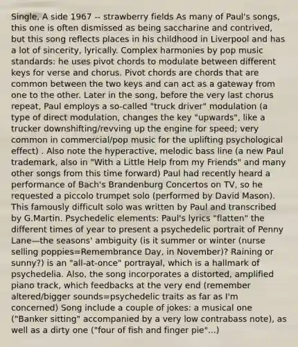 Single, A side 1967 -- strawberry fields As many of Paul's songs, this one is often dismissed as being saccharine and contrived, but this song reflects places in his childhood in Liverpool and has a lot of sincerity, lyrically. Complex harmonies by pop music standards: he uses pivot chords to modulate between different keys for verse and chorus. Pivot chords are chords that are common between the two keys and can act as a gateway from one to the other. Later in the song, before the very last chorus repeat, Paul employs a so-called "truck driver" modulation (a type of direct modulation, changes the key "upwards", like a trucker downshifting/revving up the engine for speed; very common in commercial/pop music for the uplifting psychological effect) . Also note the hyperactive, melodic bass line (a new Paul trademark, also in "With a Little Help from my Friends" and many other songs from this time forward) Paul had recently heard a performance of Bach's Brandenburg Concertos on TV, so he requested a piccolo trumpet solo (performed by David Mason). This famously difficult solo was written by Paul and transcribed by G.Martin. Psychedelic elements: Paul's lyrics "flatten" the different times of year to present a psychedelic portrait of Penny Lane—the seasons' ambiguity (is it summer or winter (nurse selling poppies=Remembrance Day, in November)? Raining or sunny?) is an "all-at-once" portrayal, which is a hallmark of psychedelia. Also, the song incorporates a distorted, amplified piano track, which feedbacks at the very end (remember altered/bigger sounds=psychedelic traits as far as I'm concerned) Song include a couple of jokes: a musical one ("Banker sitting" accompanied by a very low contrabass note), as well as a dirty one ("four of fish and finger pie"...)