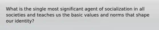 What is the single most significant agent of socialization in all societies and teaches us the basic values and norms that shape our identity?