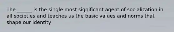 The ______ is the single most significant agent of socialization in all societies and teaches us the basic values and norms that shape our identity