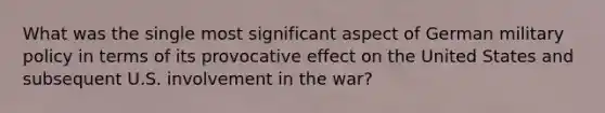 What was the single most significant aspect of German military policy in terms of its provocative effect on the United States and subsequent U.S. involvement in the war?