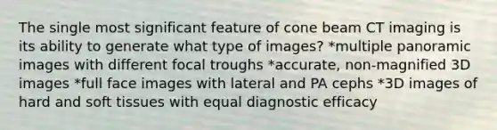 The single most significant feature of cone beam CT imaging is its ability to generate what type of images? *multiple panoramic images with different focal troughs *accurate, non-magnified 3D images *full face images with lateral and PA cephs *3D images of hard and soft tissues with equal diagnostic efficacy