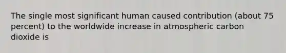 The single most significant human caused contribution (about 75 percent) to the worldwide increase in atmospheric carbon dioxide is