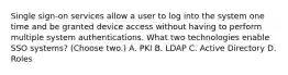 Single sign-on services allow a user to log into the system one time and be granted device access without having to perform multiple system authentications. What two technologies enable SSO systems? (Choose two.) A. PKI B. LDAP C. Active Directory D. Roles