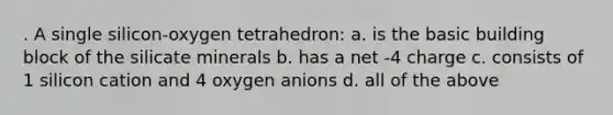 . A single silicon-oxygen tetrahedron: a. is the basic building block of the silicate minerals b. has a net -4 charge c. consists of 1 silicon cation and 4 oxygen anions d. all of the above