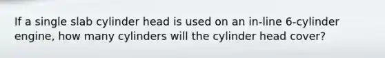 If a single slab cylinder head is used on an in-line 6-cylinder engine, how many cylinders will the cylinder head cover?