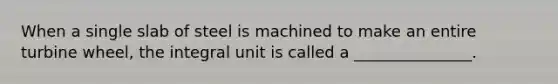 When a single slab of steel is machined to make an entire turbine wheel, the integral unit is called a _______________.