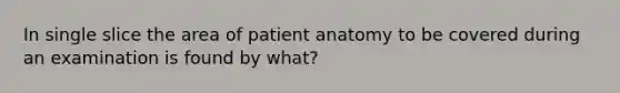 In single slice the area of patient anatomy to be covered during an examination is found by what?