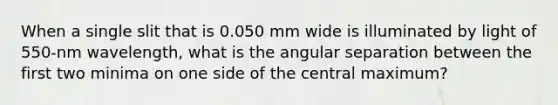 When a single slit that is 0.050 mm wide is illuminated by light of 550-nm wavelength, what is the angular separation between the first two minima on one side of the central maximum?