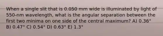 When a single slit that is 0.050 mm wide is illuminated by light of 550-nm wavelength, what is the angular separation between the first two minima on one side of the central maximum? A) 0.36° B) 0.47° C) 0.54° D) 0.63° E) 1.3°