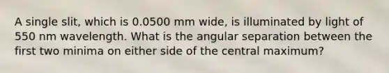 A single slit, which is 0.0500 mm wide, is illuminated by light of 550 nm wavelength. What is the angular separation between the first two minima on either side of the central maximum?