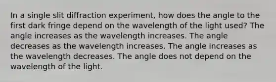 In a single slit diffraction experiment, how does the angle to the first dark fringe depend on the wavelength of the light used? The angle increases as the wavelength increases. The angle decreases as the wavelength increases. The angle increases as the wavelength decreases. The angle does not depend on the wavelength of the light.