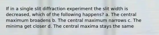 If in a single slit diffraction experiment the slit width is decreased, which of the following happens? a. The central maximum broadens b. The central maximum narrows c. The minima get closer d. The central maxima stays the same