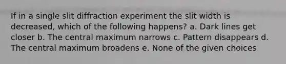 If in a single slit diffraction experiment the slit width is decreased, which of the following happens? a. Dark lines get closer b. The central maximum narrows c. Pattern disappears d. The central maximum broadens e. None of the given choices