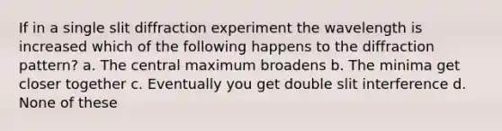 If in a single slit diffraction experiment the wavelength is increased which of the following happens to the diffraction pattern? a. The central maximum broadens b. The minima get closer together c. Eventually you get double slit interference d. None of these