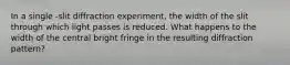 In a single -slit diffraction experiment, the width of the slit through which light passes is reduced. What happens to the width of the central bright fringe in the resulting diffraction pattern?