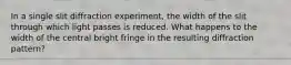 In a single slit diffraction experiment, the width of the slit through which light passes is reduced. What happens to the width of the central bright fringe in the resulting diffraction pattern?