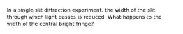 In a single slit diffraction experiment, the width of the slit through which light passes is reduced, What happens to the width of the central bright fringe?