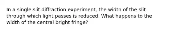 In a single slit diffraction experiment, the width of the slit through which light passes is reduced, What happens to the width of the central bright fringe?