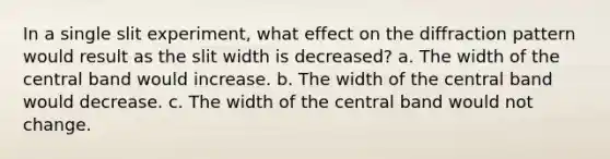 In a single slit experiment, what effect on the diffraction pattern would result as the slit width is decreased? a. The width of the central band would increase. b. The width of the central band would decrease. c. The width of the central band would not change.